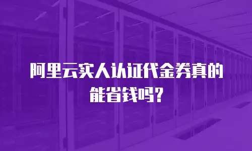 阿里云实人认证代金券真的能省钱吗？