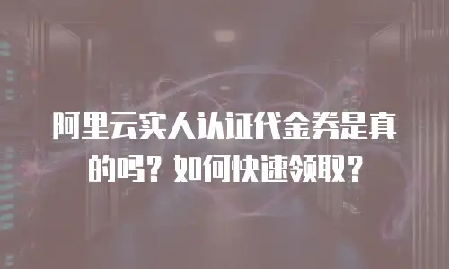 阿里云实人认证代金券是真的吗？如何快速领取？