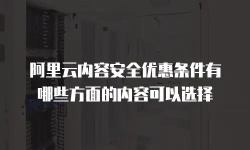 阿里云内容安全优惠条件有哪些方面的内容可以选择