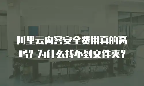 阿里云内容安全费用真的高吗？为什么找不到文件夹？