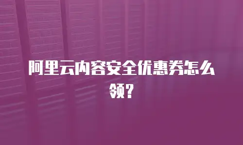 阿里云内容安全优惠券怎么领？