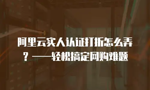 阿里云实人认证打折怎么弄？&mdash;&mdash;轻松搞定网购难题