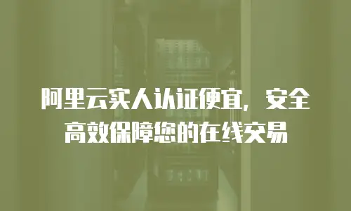 阿里云实人认证便宜，安全高效保障您的在线交易