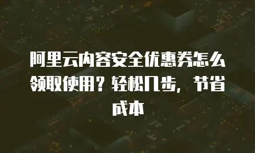 阿里云内容安全优惠券怎么领取使用？轻松几步，节省成本