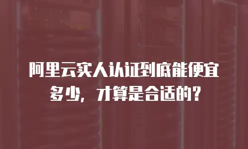 阿里云实人认证到底能便宜多少，才算是合适的？