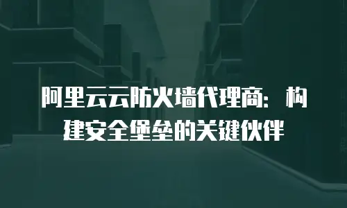 阿里云云防火墙代理商：构建安全堡垒的关键伙伴