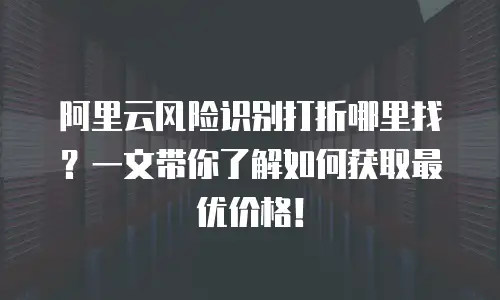 阿里云风险识别打折哪里找？一文带你了解如何获取最优价格！
