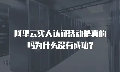 阿里云实人认证活动是真的吗为什么没有成功？