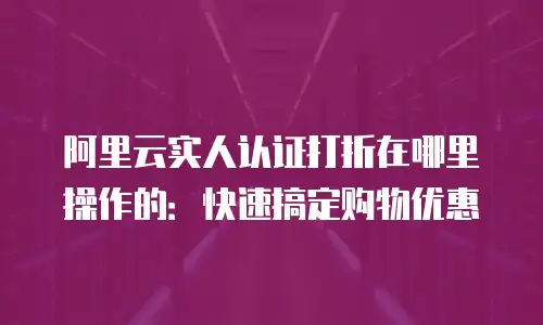 阿里云实人认证打折在哪里操作的：快速搞定购物优惠