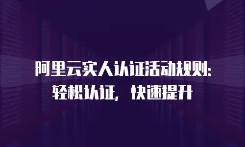 阿里云实人认证活动规则：轻松认证，快速提升
