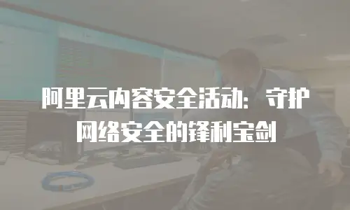 阿里云内容安全活动：守护网络安全的锋利宝剑