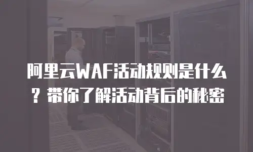 阿里云WAF活动规则是什么？带你了解活动背后的秘密