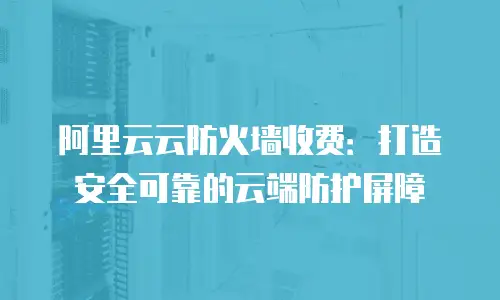 阿里云云防火墙收费：打造安全可靠的云端防护屏障