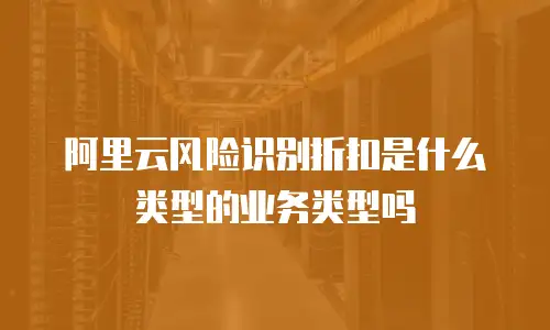 阿里云风险识别折扣是什么类型的业务类型,阿里云风险识别折扣是什么类型的业务类型吗