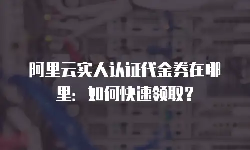 阿里云实人认证代金券在哪里：如何快速领取？