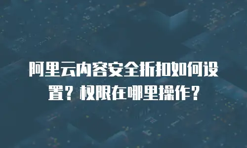 阿里云内容安全折扣如何设置？权限在哪里操作？