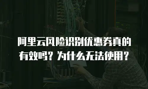 阿里云风险识别优惠券真的有效吗？为什么无法使用？