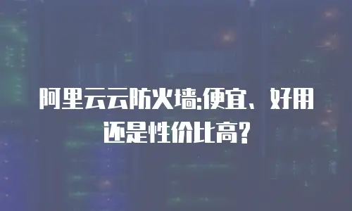 阿里云云防火墙:便宜、好用还是性价比高?