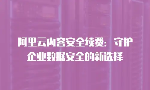 阿里云内容安全续费：守护企业数据安全的新选择