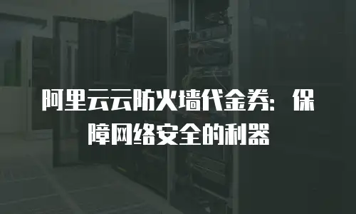 阿里云云防火墙代金券：保障网络安全的利器