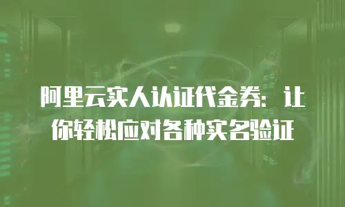 阿里云实人认证代金券：让你轻松应对各种实名验证
