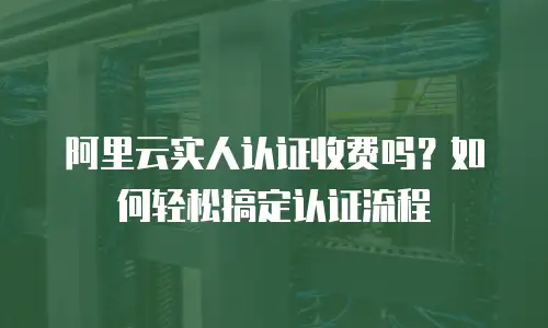 阿里云实人认证收费吗？如何轻松搞定认证流程