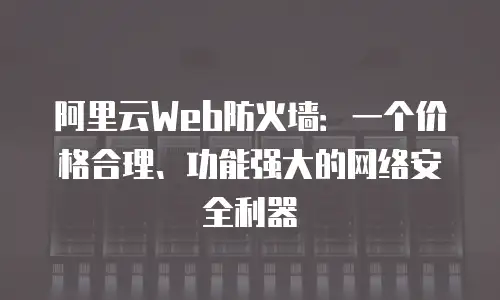 阿里云Web防火墙：一个价格合理、功能强大的网络安全利器