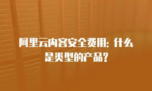 阿里云内容安全费用: 什么是类型的产品?