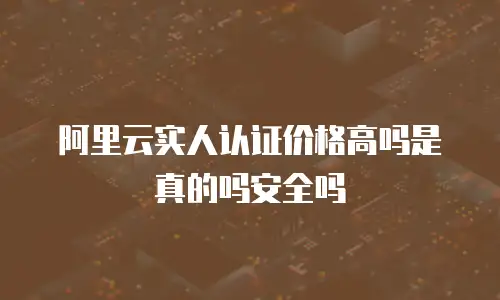 阿里云实人认证价格高吗是真的吗安全吗