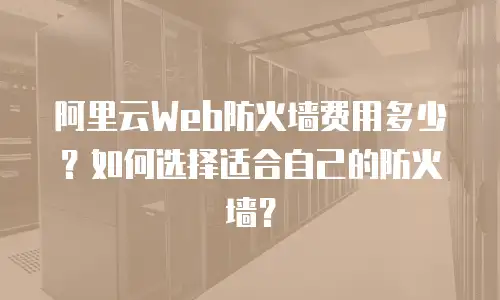 阿里云Web防火墙费用多少？如何选择适合自己的防火墙？