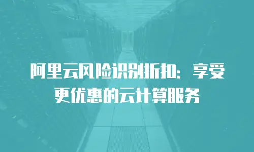 阿里云风险识别折扣：享受更优惠的云计算服务