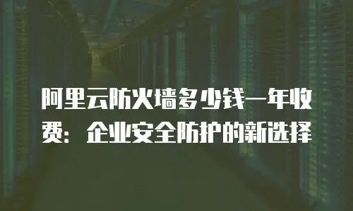 阿里云防火墙多少钱一年收费：企业安全防护的新选择
