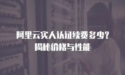 阿里云实人认证续费多少？揭秘价格与性能