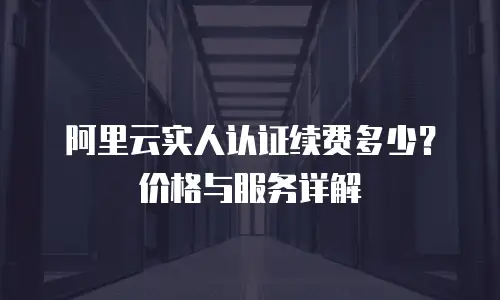 阿里云实人认证续费多少？价格与服务详解