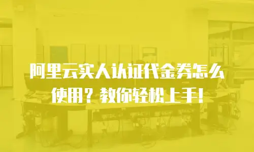 阿里云实人认证代金券怎么使用？教你轻松上手！