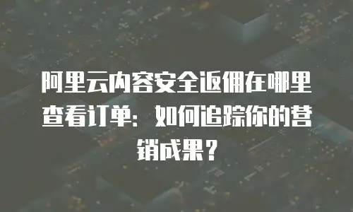 阿里云内容安全返佣在哪里查看订单：如何追踪你的营销成果？