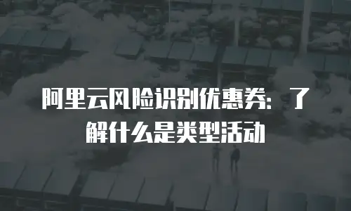 阿里云风险识别优惠券：了解什么是类型活动