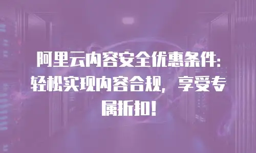 阿里云内容安全优惠条件：轻松实现内容合规，享受专属折扣！