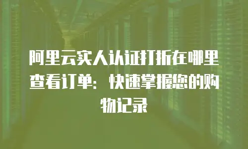 阿里云实人认证打折在哪里查看订单：快速掌握您的购物记录