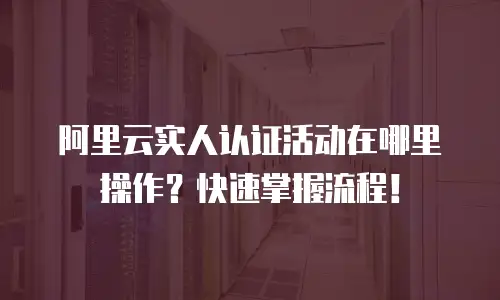 阿里云实人认证活动在哪里操作？快速掌握流程！