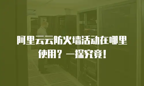 阿里云云防火墙活动在哪里使用？一探究竟！