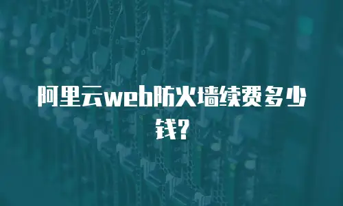 阿里云web防火墙续费多少钱？
