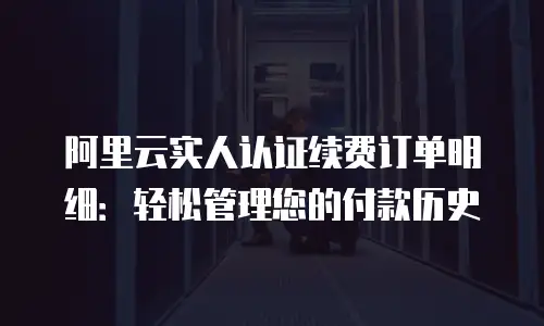 阿里云实人认证续费订单明细：轻松管理您的付款历史