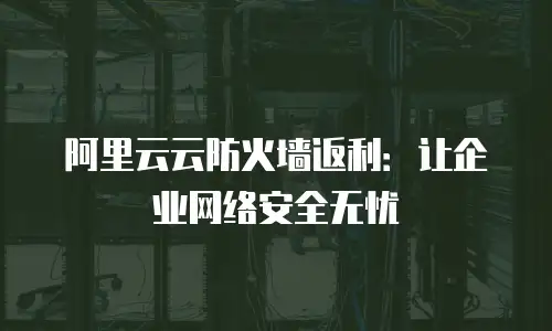阿里云云防火墙返利：让企业网络安全无忧