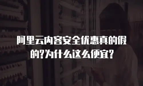 阿里云内容安全优惠真的假的?为什么这么便宜?