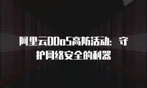 阿里云DDoS高防活动：守护网络安全的利器