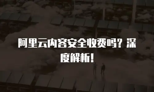 阿里云内容安全收费吗？深度解析！