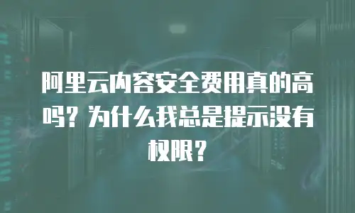 阿里云内容安全费用真的高吗？为什么我总是提示没有权限？