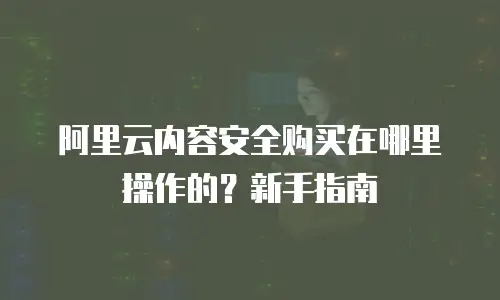 阿里云内容安全购买在哪里操作的？新手指南