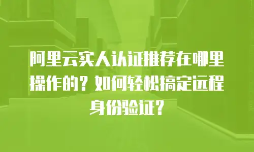 阿里云实人认证推荐在哪里操作的？如何轻松搞定远程身份验证？